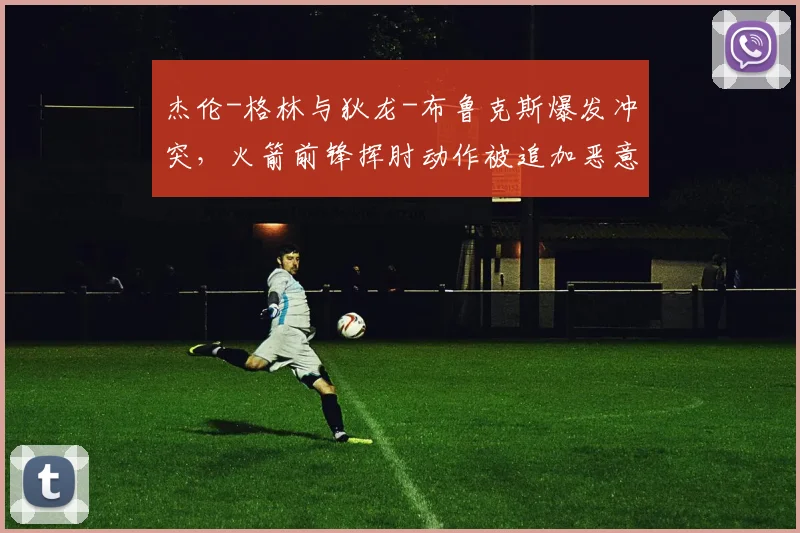 杰伦-格林与狄龙-布鲁克斯爆发冲突，火箭前锋挥肘动作被追加恶意犯规