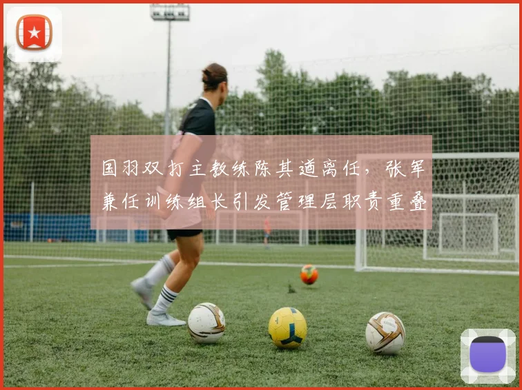 国羽双打主教练陈其遒离任，张军兼任训练组长引发管理层职责重叠争议