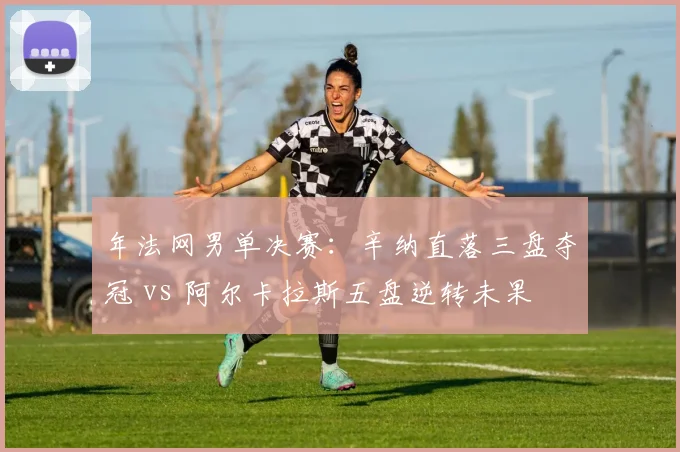 年法网男单决赛:辛纳直落三盘夺冠 vs 阿尔卡拉斯五盘逆转未果