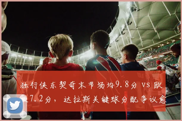 独行侠东契奇末节场均9.8分 vs 欧文7.2分，达拉斯关键球分配争议愈演愈烈