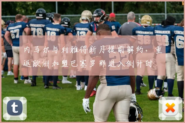内马尔与利雅得新月提前解约，重返欧洲加盟巴塞罗那进入倒计时