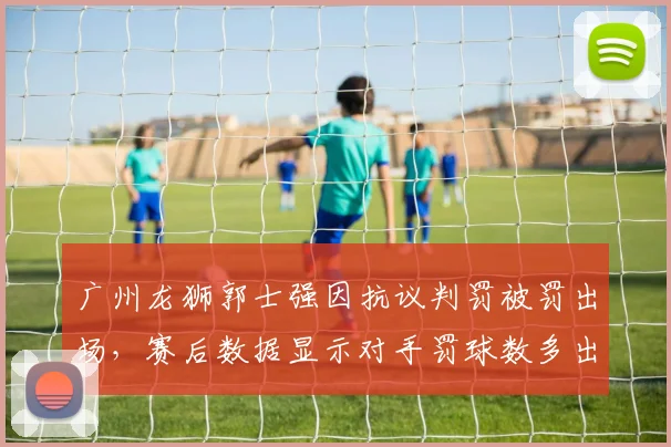 广州龙狮郭士强因抗议判罚被罚出场，赛后数据显示对手罚球数多出15次