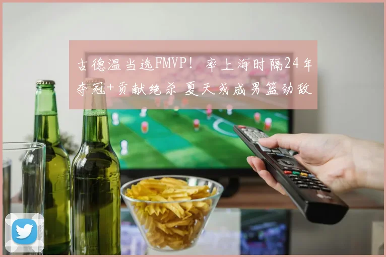 古德温当选FMVP！率上海时隔24年夺冠+贡献绝杀 夏天或成男篮劲敌