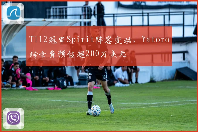 TI12冠军Spirit阵容变动，Yatoro转会费预估超200万美元